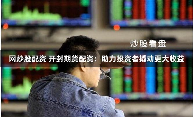 网炒股配资 开封期货配资：助力投资者撬动更大收益